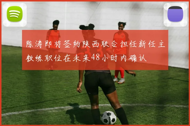 陈涛即将签约陕西联合担任新任主教练职位在未来48小时内确认
