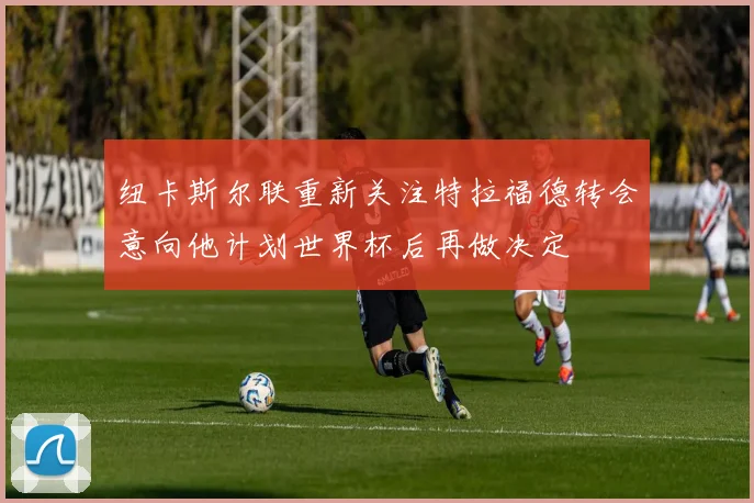 纽卡斯尔联重新关注特拉福德转会意向他计划世界杯后再做决定