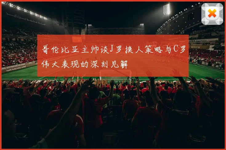 哥伦比亚主帅谈J罗换人策略与C罗伟大表现的深刻见解