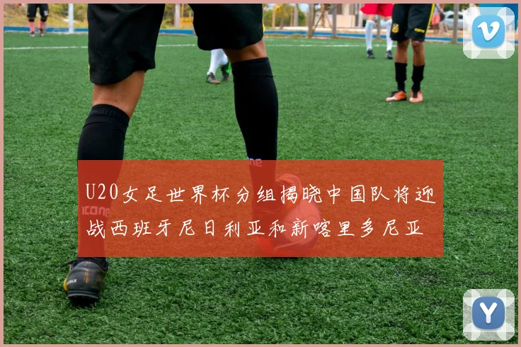 U20女足世界杯分组揭晓中国队将迎战西班牙尼日利亚和新喀里多尼亚