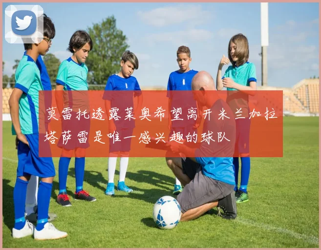 莫雷托透露莱奥希望离开米兰加拉塔萨雷是唯一感兴趣的球队