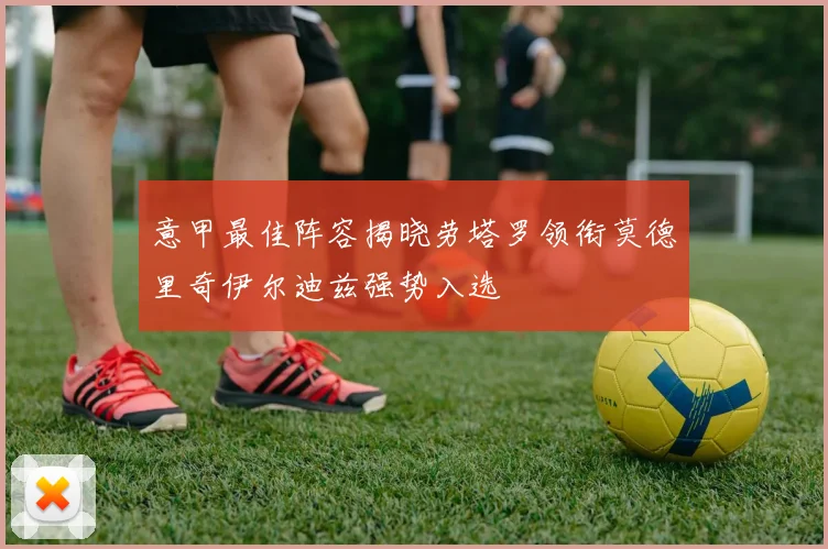 意甲最佳阵容揭晓劳塔罗领衔莫德里奇伊尔迪兹强势入选