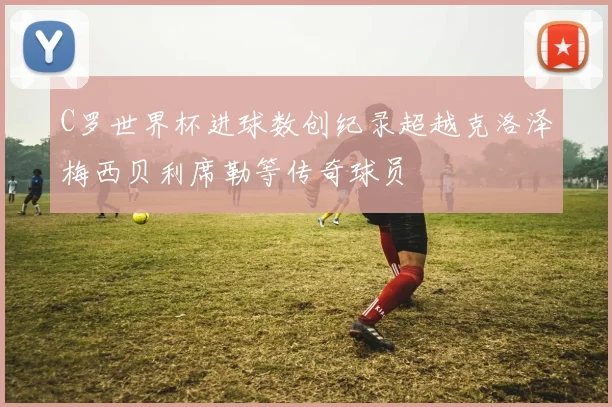C罗世界杯进球数创纪录超越克洛泽梅西贝利席勒等传奇球员