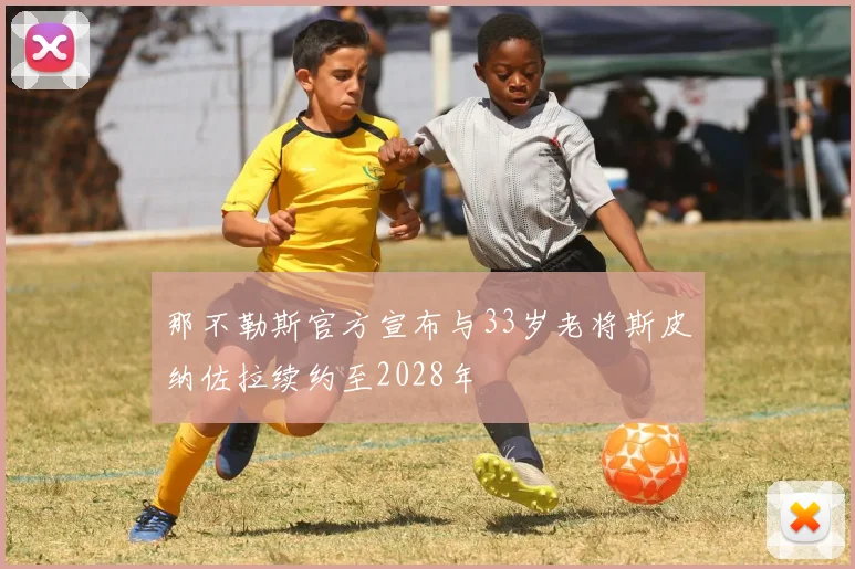 那不勒斯官方宣布与33岁老将斯皮纳佐拉续约至2028年