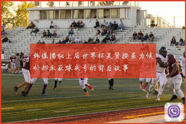 韩媒揭秘上届世界杯吴贤揆虽为候补却未获球衣号的背后故事