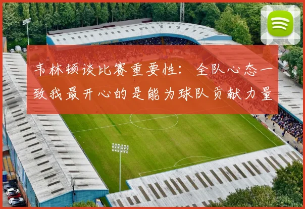 韦林顿谈比赛重要性：全队心态一致我最开心的是能为球队贡献力量