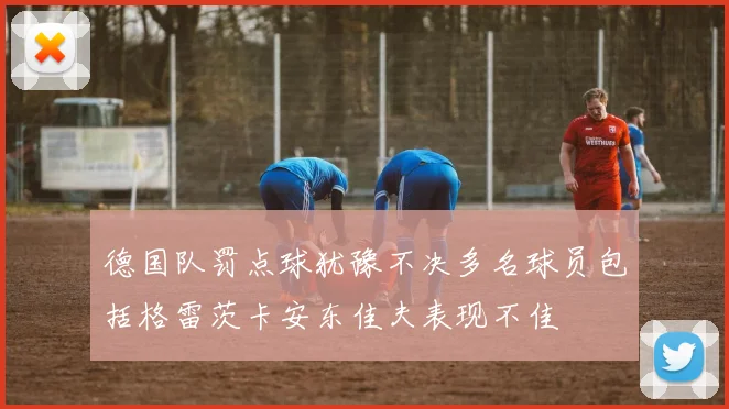 德国队罚点球犹豫不决多名球员包括格雷茨卡安东佳夫表现不佳