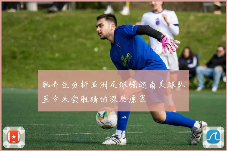 韩乔生分析亚洲足球崛起南美球队至今未尝胜绩的深层原因