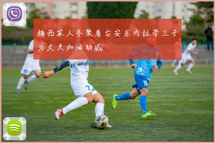 梅西家人齐聚看台安东内拉带三子为丈夫加油助威