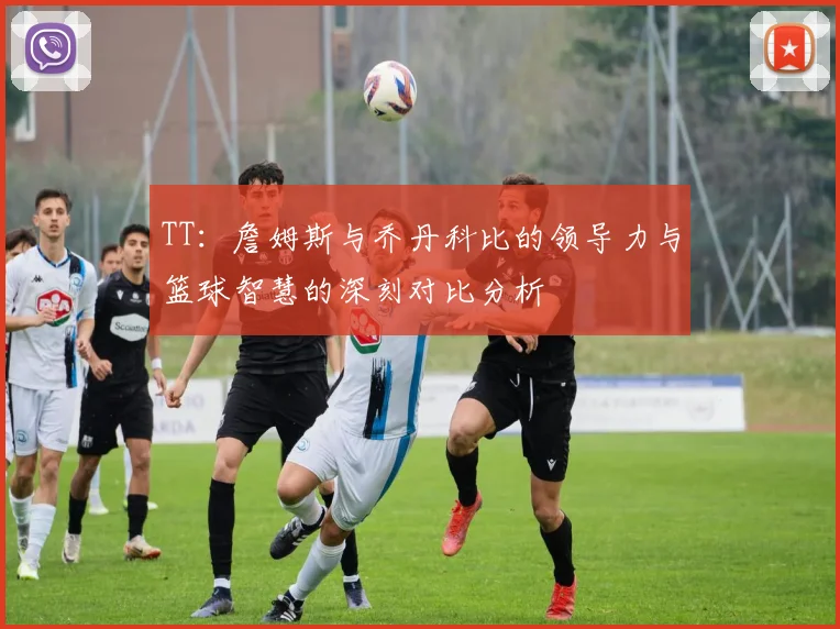 TT：詹姆斯与乔丹科比的领导力与篮球智慧的深刻对比分析