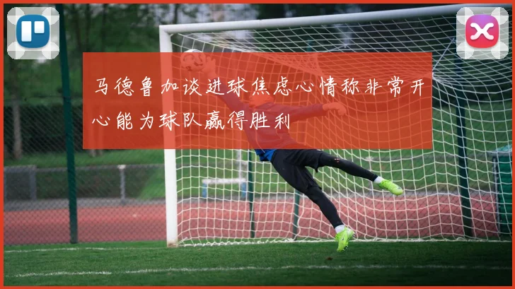 马德鲁加谈进球焦虑心情称非常开心能为球队赢得胜利