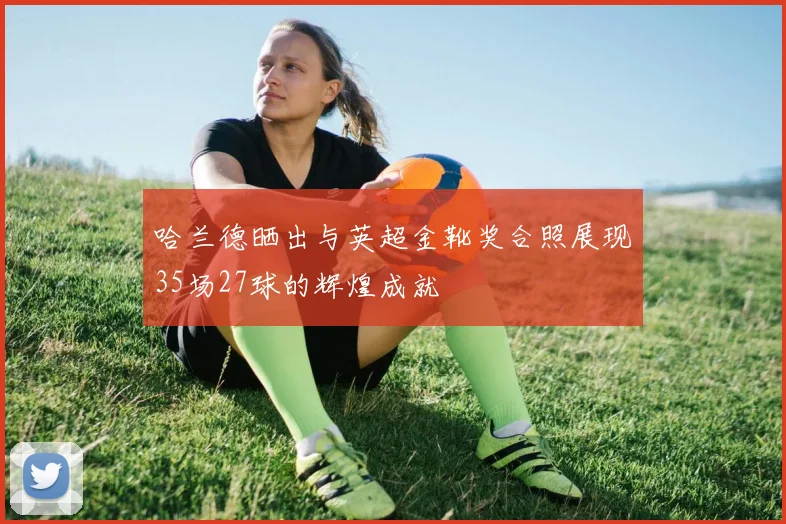 哈兰德晒出与英超金靴奖合照展现35场27球的辉煌成就